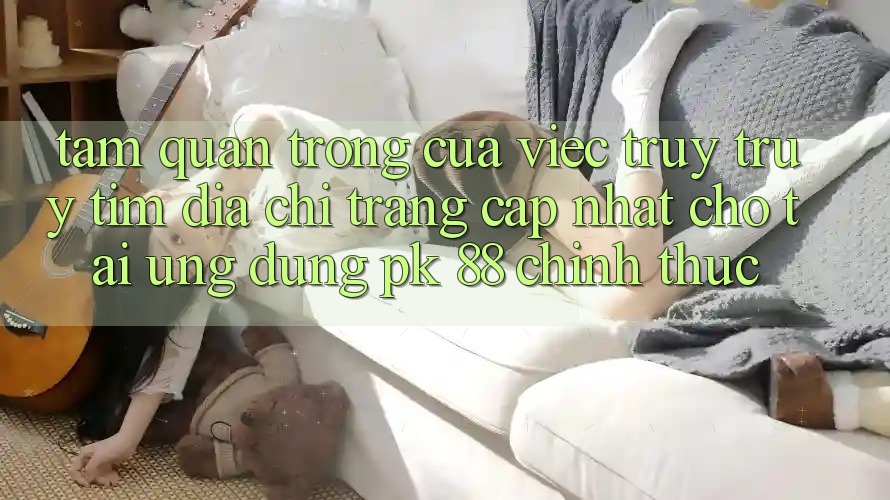 Tầm Quan Trọng Của Việc Truy truy tìm “Địa chỉ trang Cập Nhật Cho Tải Ứng Dụng PK 88” Chính Thức