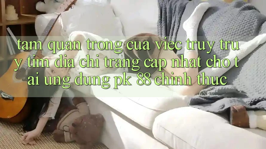 Tầm Quan Trọng Của Việc Truy truy tìm “Địa chỉ trang Cập Nhật Cho Tải Ứng dụng PK 88” Chính Thức