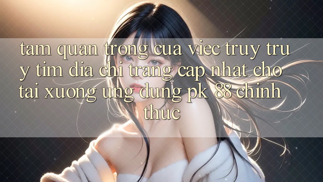 Tầm Quan Trọng Của Việc Truy truy tìm “Địa chỉ trang Cập Nhật Cho Tải xuống Ứng Dụng PK 88” Chính Thức