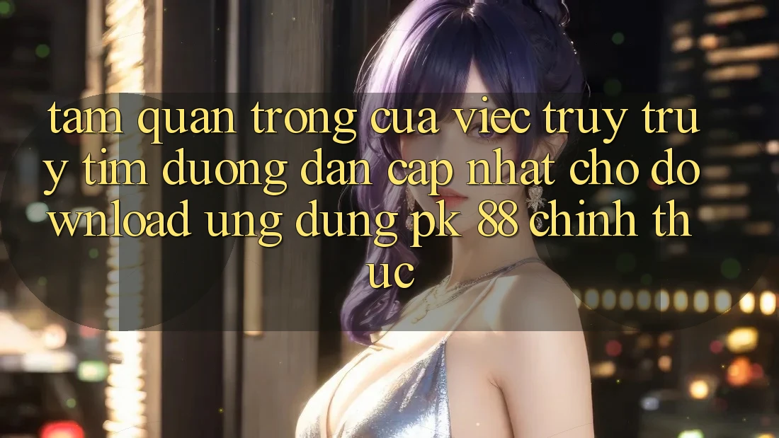 Tầm Quan Trọng Của Việc Truy truy tìm “Đường dẫn Cập Nhật Cho Download Ứng Dụng PK 88” Chính Thức
