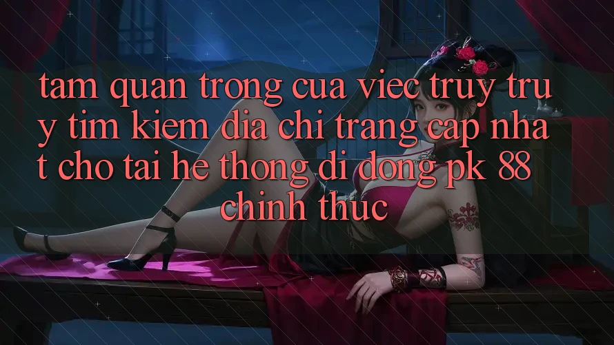 Tầm Quan Trọng Của Việc Truy truy tìm Kiếm “Địa chỉ trang Cập Nhật Cho Tải Hệ thống di động PK 88” Chính Thức