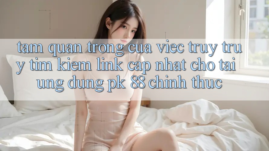 Tầm Quan Trọng Của Việc Truy truy tìm Kiếm “Link Cập Nhật Cho Tải Ứng Dụng PK 88” Chính Thức