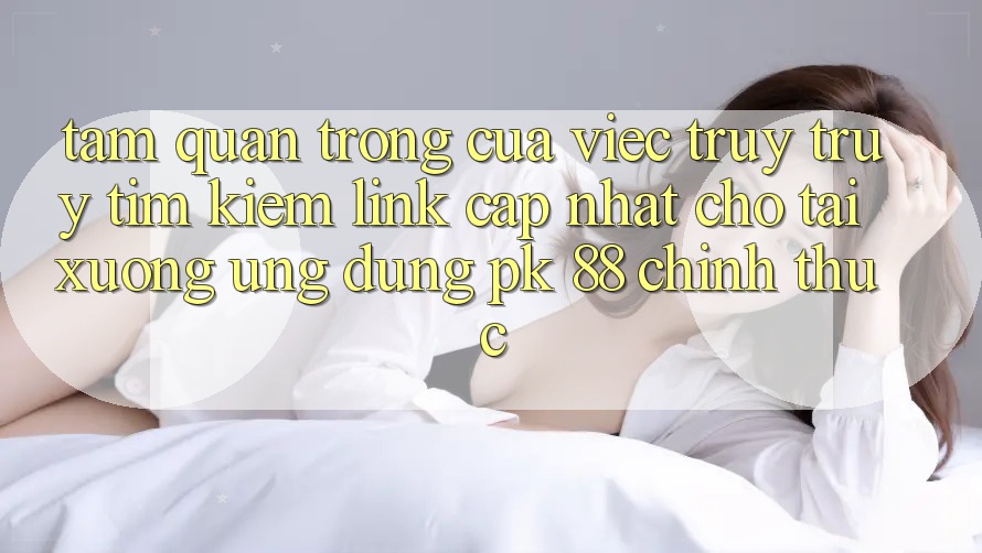 Tầm Quan Trọng Của Việc Truy truy tìm Kiếm “Link Cập Nhật Cho Tải xuống Ứng Dụng PK 88” Chính Thức