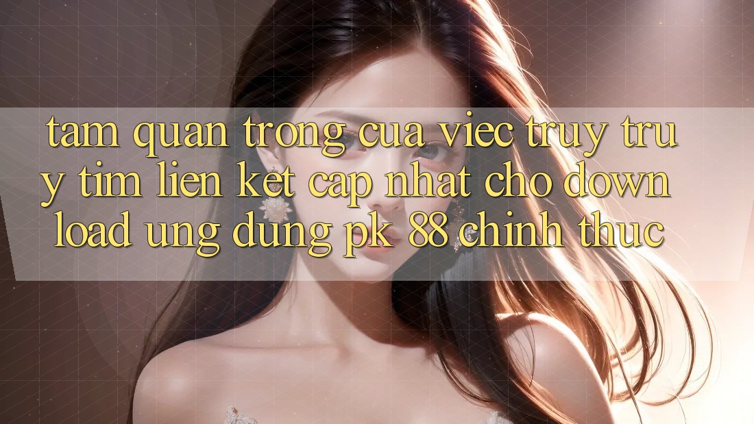 Tầm Quan Trọng Của Việc Truy truy tìm “Liên kết Cập Nhật Cho Download Ứng Dụng PK 88” Chính Thức