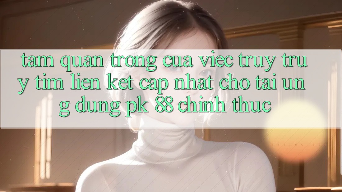 Tầm Quan Trọng Của Việc Truy truy tìm “Liên kết Cập Nhật Cho Tải Ứng Dụng PK 88” Chính Thức