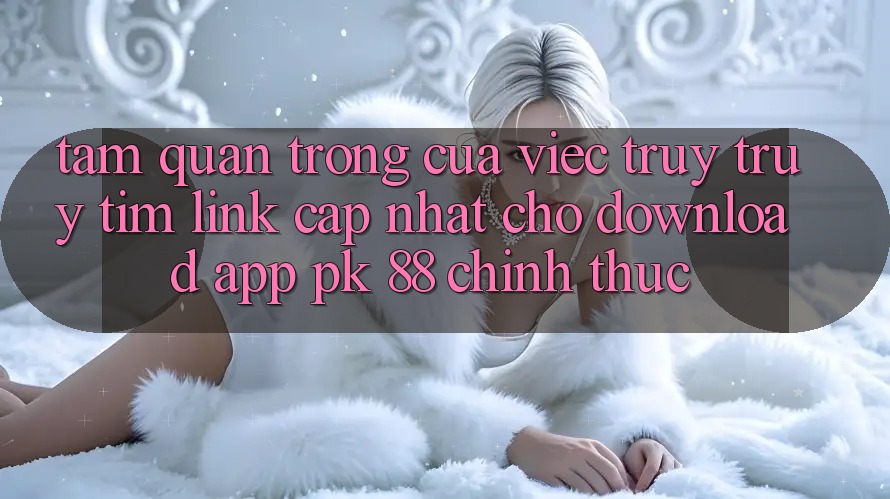 Tầm Quan Trọng Của Việc Truy truy tìm “Link Cập Nhật Cho Download App PK 88” Chính Thức