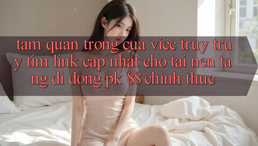 Tầm Quan Trọng Của Việc Truy truy tìm “Link Cập Nhật Cho Tải Nền tảng di động PK 88” Chính Thức