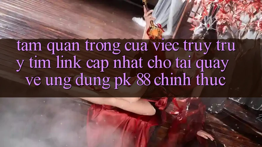 Tầm Quan Trọng Của Việc Truy truy tìm “Link Cập Nhật Cho Tải quay về Ứng Dụng PK 88” Chính Thức