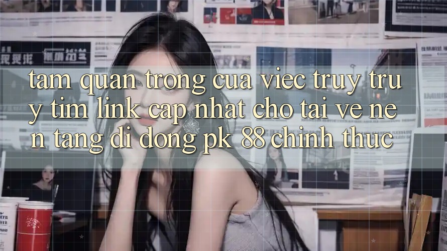 Tầm Quan Trọng Của Việc Truy truy tìm “Link Cập Nhật Cho Tải về Nền tảng di động PK 88” Chính Thức