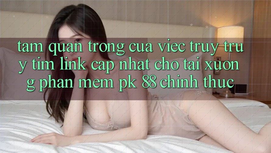 Tầm Quan Trọng Của Việc Truy truy tìm “Link Cập Nhật Cho Tải xuống Phần mềm PK 88” Chính Thức
