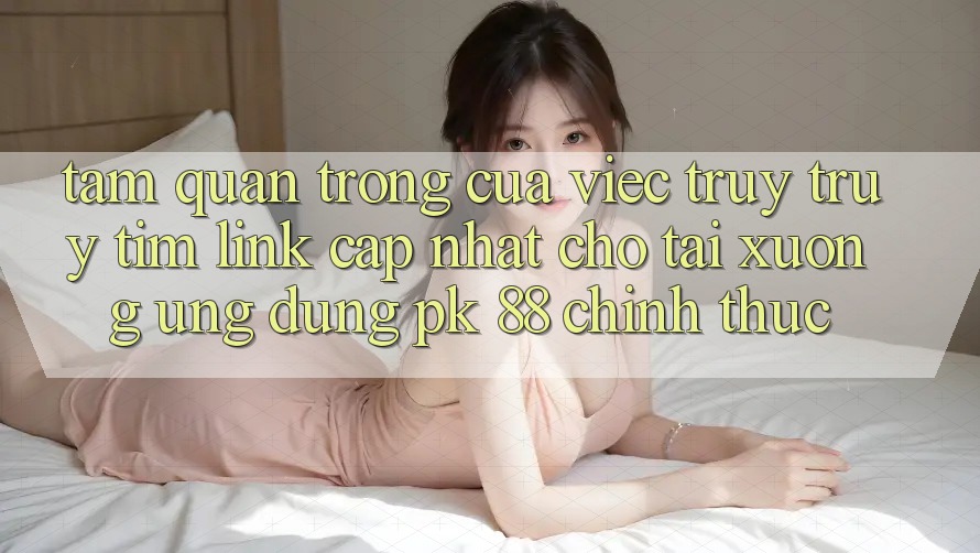Tầm Quan Trọng Của Việc Truy truy tìm “Link Cập Nhật Cho Tải xuống Ứng Dụng PK 88” Chính Thức