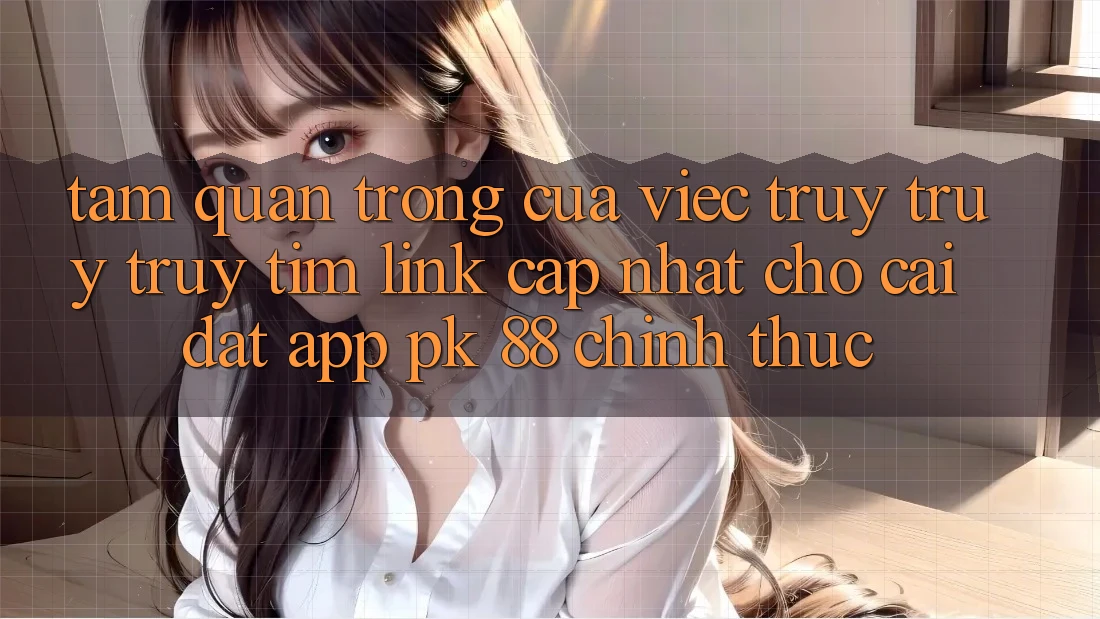 Tầm Quan Trọng Của Việc Truy truy truy tìm “Link Cập Nhật Cho Cài đặt App PK 88” Chính Thức
