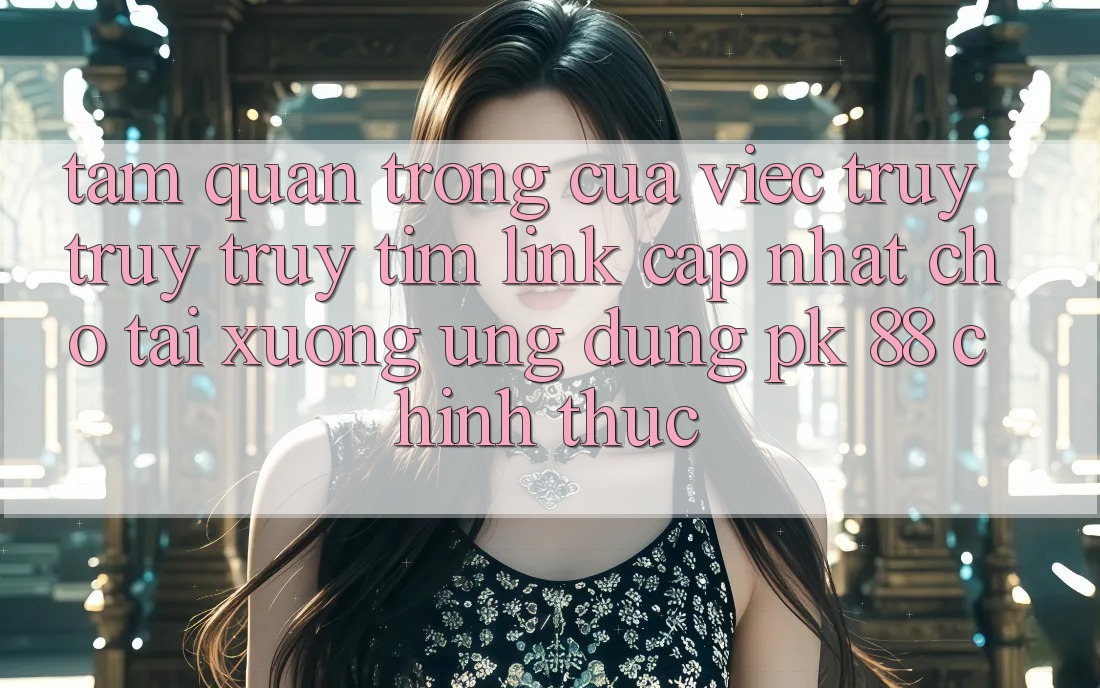 Tầm Quan Trọng Của Việc Truy truy truy tìm “Link Cập Nhật Cho Tải xuống Ứng Dụng PK 88” Chính Thức