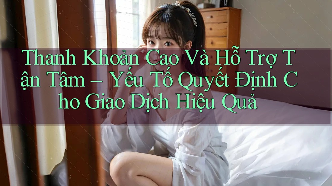 Thanh Khoản Cao Và Hỗ Trợ Tận Tâm – Yếu Tố Quyết Định Cho Giao Dịch Hiệu Quả