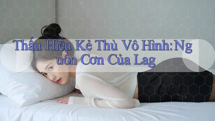 Thấu Hiểu Kẻ Thù Vô Hình: Nguồn Cơn Của Lag