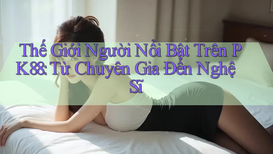 Thế Giới Người Nổi Bật Trên PK88: Từ Chuyên Gia Đến Nghệ Sĩ