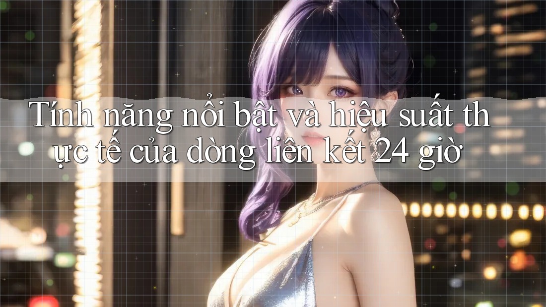 Tính năng nổi bật và hiệu suất thực tế của dòng liên kết 24 giờ