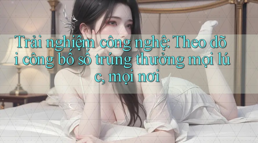 Trải nghiệm công nghệ: Theo dõi công bố số trúng thưởng mọi lúc, mọi nơi