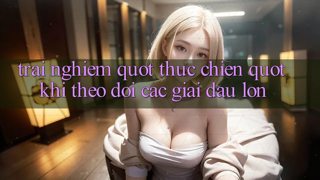 Trải nghiệm " thực chiến" khi theo dõi các giải đấu lớn