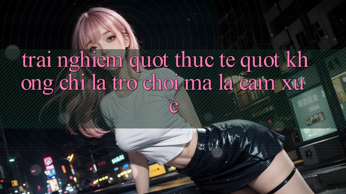 Trải nghiệm " thực tế" – Không chỉ là trò chơi, mà là cảm xúc