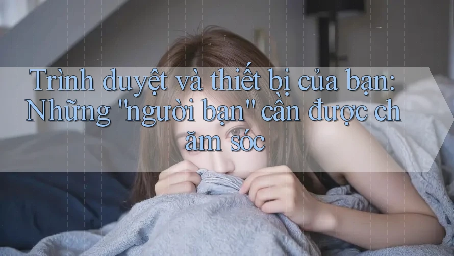 Trình duyệt và thiết bị của bạn: Những “người bạn” cần được chăm sóc