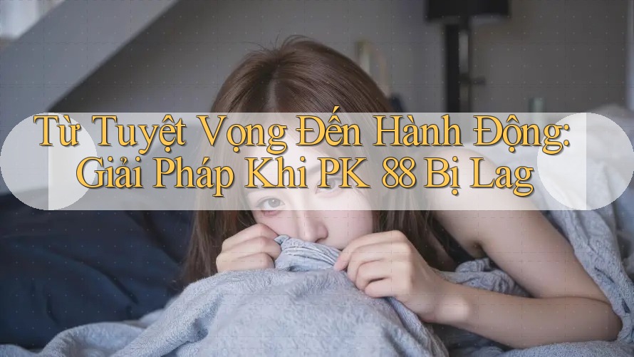 Từ Tuyệt Vọng Đến Hành Động: Giải Pháp Khi PK 88 Bị Lag