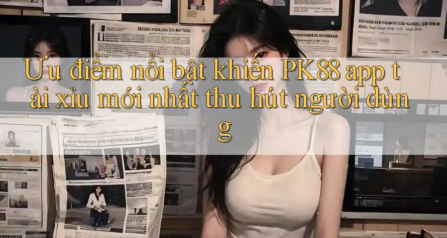 Ưu điểm nổi bật khiến PK88 app tài xỉu mới nhất thu hút người dùng