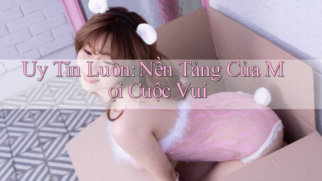 Uy Tín Luôn: Nền Tảng Của Mọi Cuộc Vui
