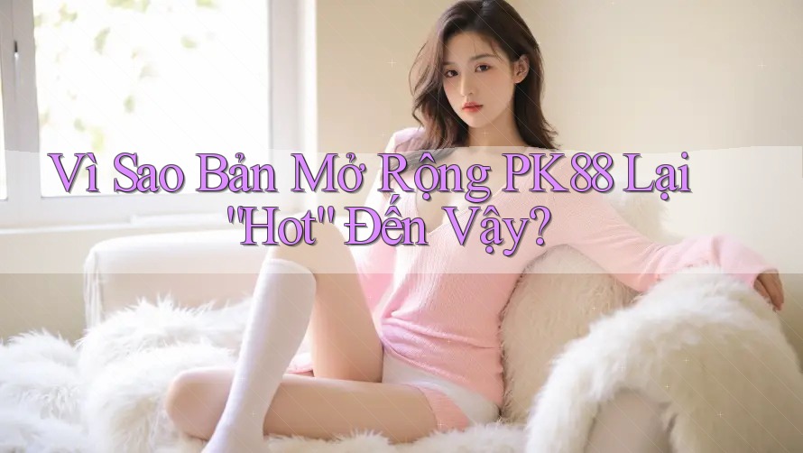 Vì Sao Bản Mở Rộng PK88 Lại “Hot” Đến Vậy?