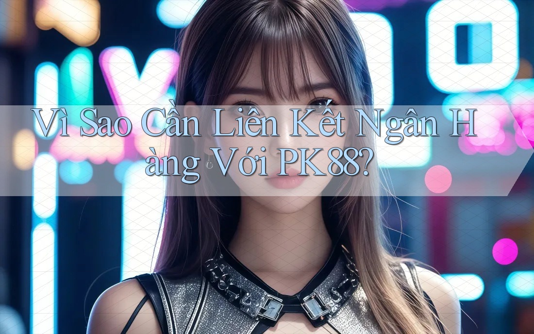 Vì Sao Cần Liên Kết Ngân Hàng Với PK88?
