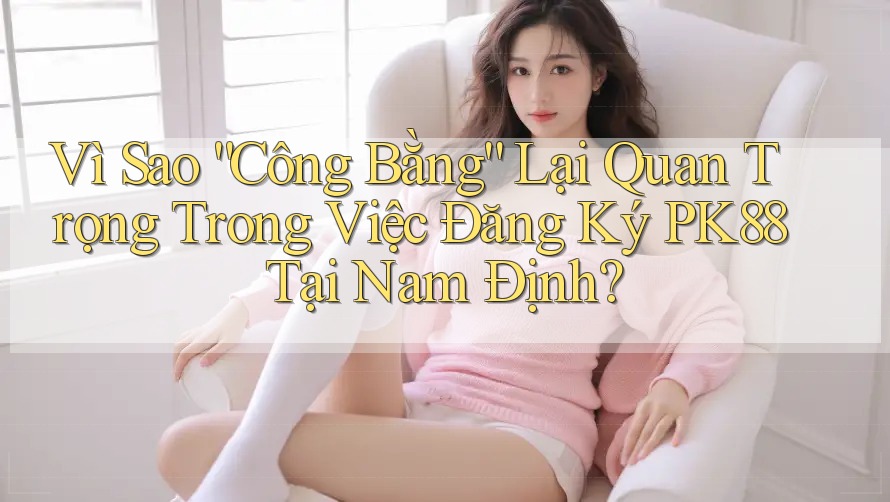 Vì Sao “Công Bằng” Lại Quan Trọng Trong Việc Đăng Ký PK88 Tại Nam Định?