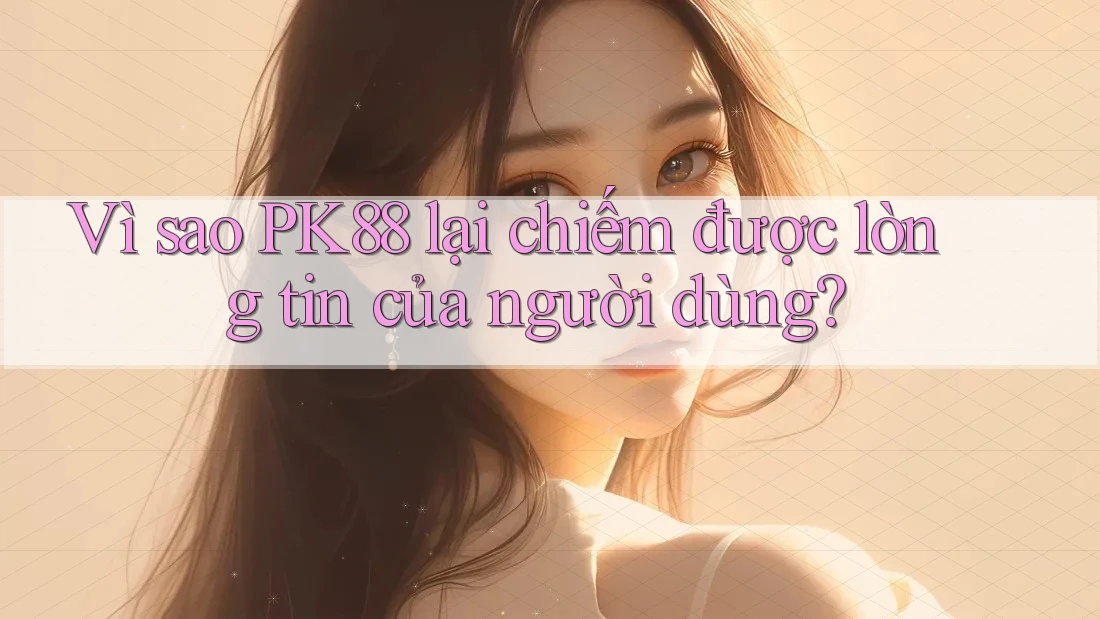 Vì sao PK88 lại chiếm được lòng tin của người dùng?