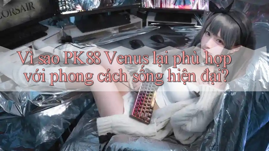 Vì sao PK88 Venus lại phù hợp với phong cách sống hiện đại?